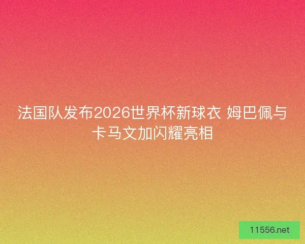 法国队发布2026世界杯新球衣 姆巴佩与卡马文加闪耀亮相