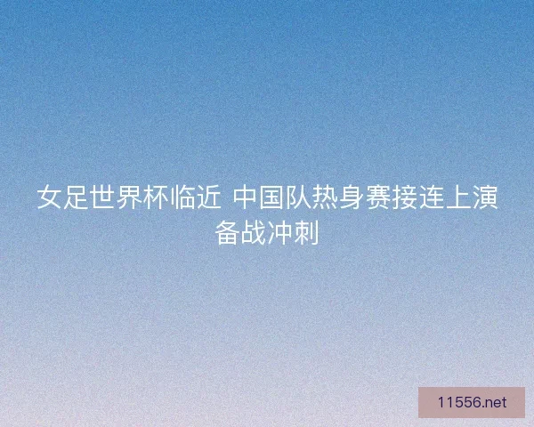 女足世界杯临近 中国队热身赛接连上演备战冲刺