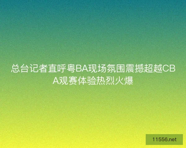 总台记者直呼粤BA现场氛围震撼超越CBA观赛体验热烈火爆