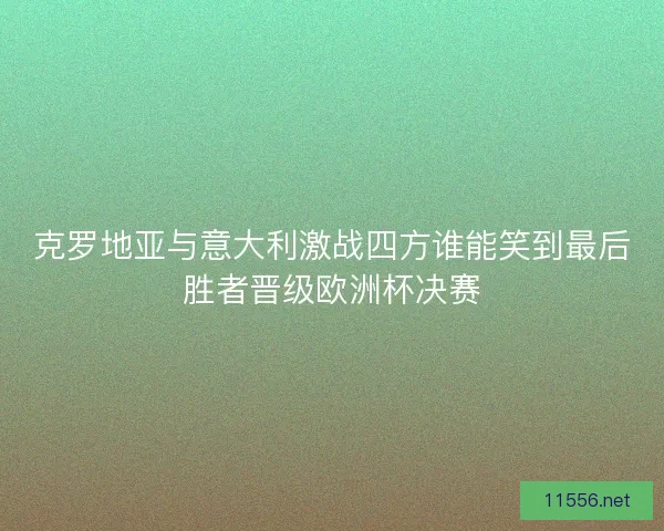 克罗地亚与意大利激战四方谁能笑到最后胜者晋级欧洲杯决赛