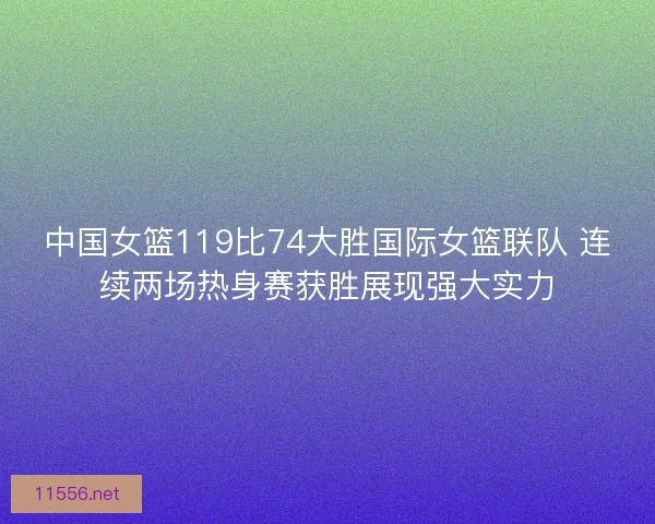 中国女篮119比74大胜国际女篮联队 连续两场热身赛获胜展现强大实力