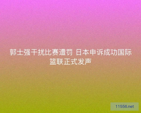 郭士强干扰比赛遭罚 日本申诉成功国际篮联正式发声