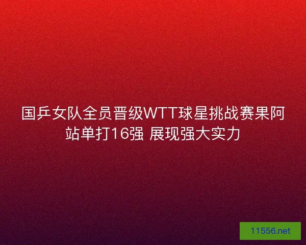 国乒女队全员晋级WTT球星挑战赛果阿站单打16强 展现强大实力