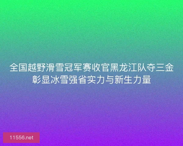 全国越野滑雪冠军赛收官黑龙江队夺三金彰显冰雪强省实力与新生力量